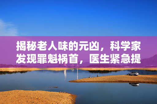 揭秘老人味的元凶，科学家发现罪魁祸首，医生紧急提醒