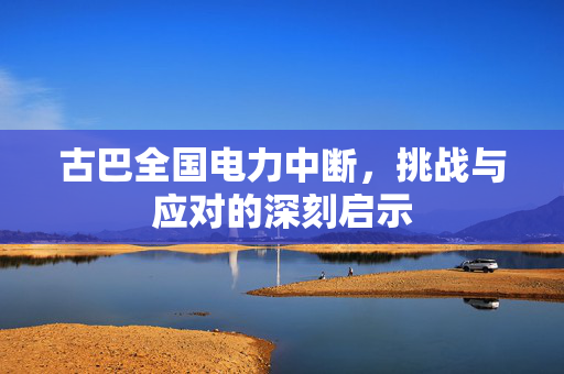 古巴全国电力中断，挑战与应对的深刻启示