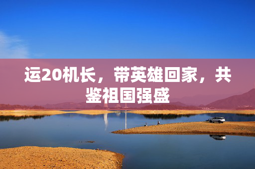运20机长，带英雄回家，共鉴祖国强盛