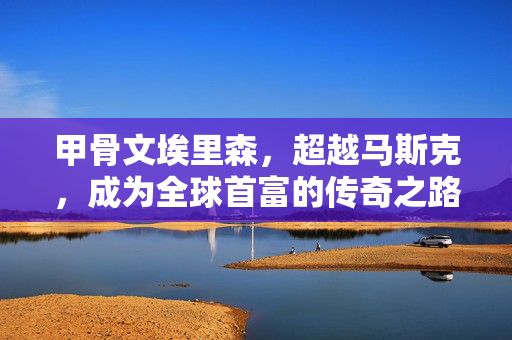 甲骨文埃里森，超越马斯克，成为全球首富的传奇之路