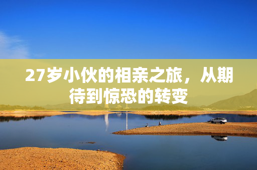 27岁小伙的相亲之旅，从期待到惊恐的转变
