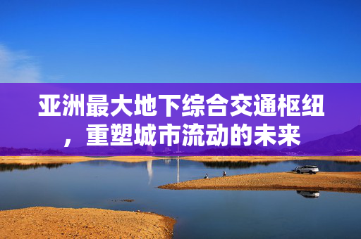 亚洲最大地下综合交通枢纽，重塑城市流动的未来