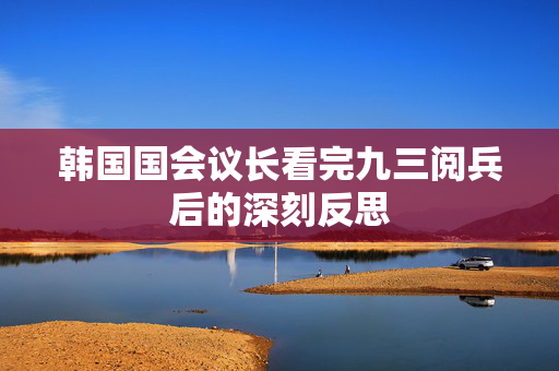 韩国国会议长看完九三阅兵后的深刻反思