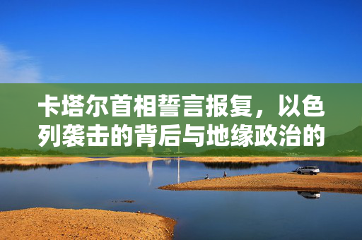 卡塔尔首相誓言报复，以色列袭击的背后与地缘政治的博弈