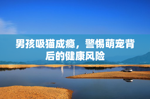 男孩吸猫成瘾，警惕萌宠背后的健康风险