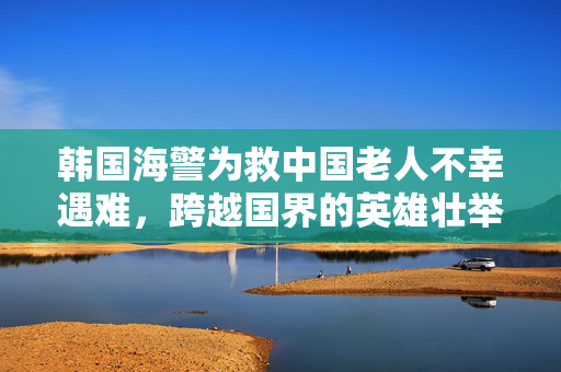 韩国海警为救中国老人不幸遇难，跨越国界的英雄壮举