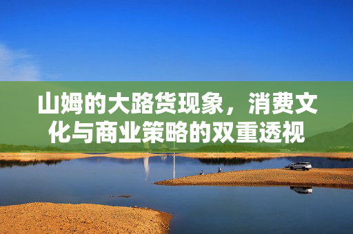 山姆的大路货现象，消费文化与商业策略的双重透视