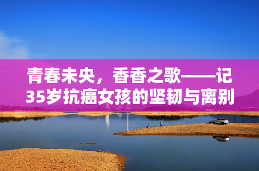 青春未央，香香之歌——记35岁抗癌女孩的坚韧与离别
