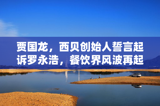 贾国龙，西贝创始人誓言起诉罗永浩，餐饮界风波再起