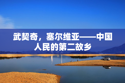 武契奇，塞尔维亚——中国人民的第二故乡