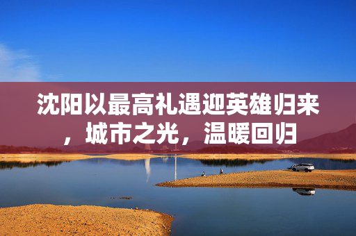 沈阳以最高礼遇迎英雄归来，城市之光，温暖回归
