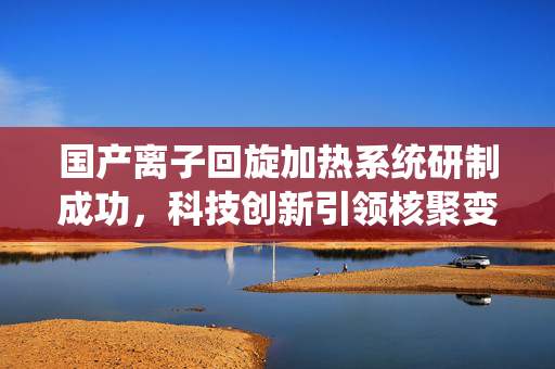国产离子回旋加热系统研制成功，科技创新引领核聚变能源新篇章