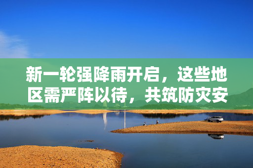 新一轮强降雨开启，这些地区需严阵以待，共筑防灾安全网