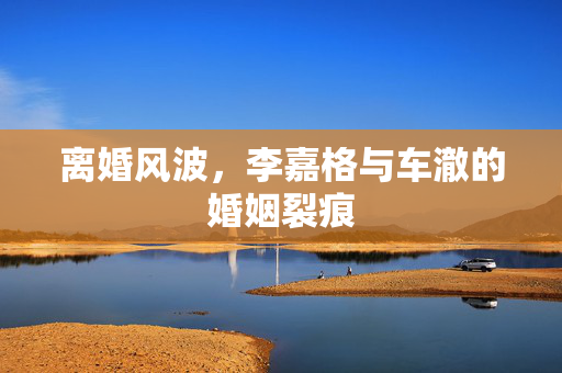 离婚风波，李嘉格与车澈的婚姻裂痕