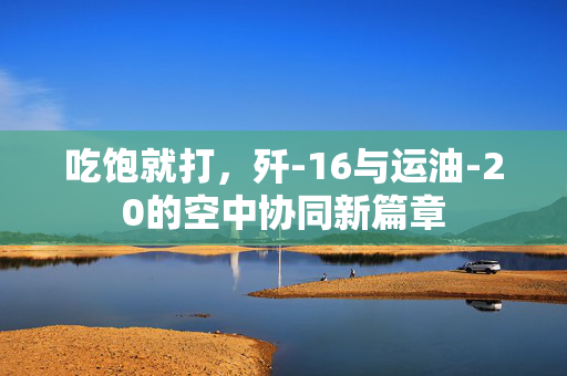 吃饱就打，歼-16与运油-20的空中协同新篇章