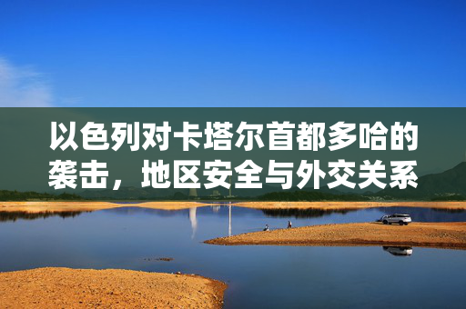 以色列对卡塔尔首都多哈的袭击，地区安全与外交关系的复杂交织