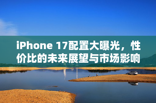 iPhone 17配置大曝光，性价比的未来展望与市场影响