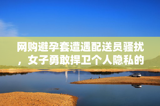 网购避孕套遭遇配送员骚扰，女子勇敢捍卫个人隐私的权益