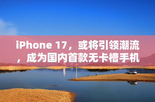 iPhone 17，或将引领潮流，成为国内首款无卡槽手机的里程碑
