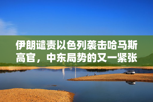 伊朗谴责以色列袭击哈马斯高官，中东局势的又一紧张时刻