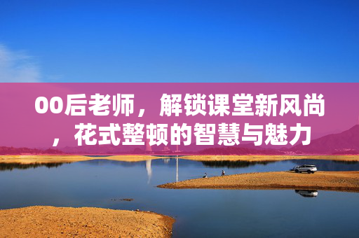 00后老师，解锁课堂新风尚，花式整顿的智慧与魅力