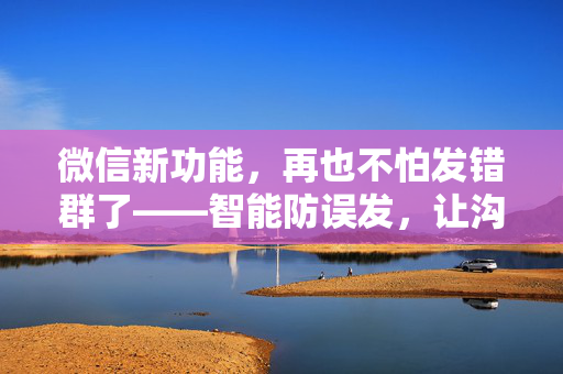 微信新功能，再也不怕发错群了——智能防误发，让沟通更高效