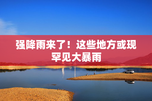 强降雨来了！这些地方或现罕见大暴雨