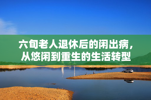 六旬老人退休后的闲出病，从悠闲到重生的生活转型
