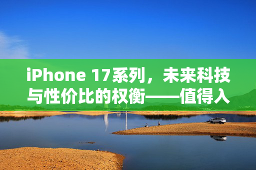 iPhone 17系列，未来科技与性价比的权衡——值得入手的深度解析