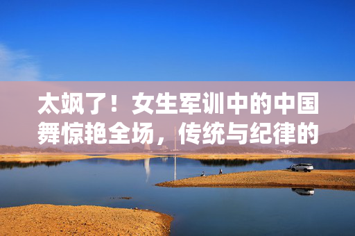 太飒了！女生军训中的中国舞惊艳全场，传统与纪律的完美交融