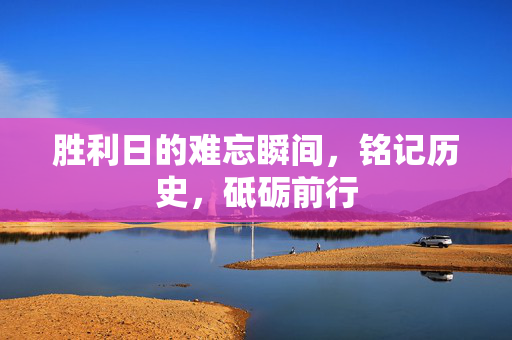 胜利日的难忘瞬间，铭记历史，砥砺前行