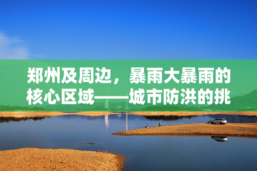 郑州及周边，暴雨大暴雨的核心区域——城市防洪的挑战与应对