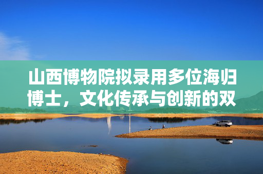 山西博物院拟录用多位海归博士，文化传承与创新的双赢之举