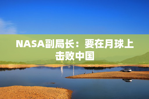 NASA副局长：要在月球上击败中国