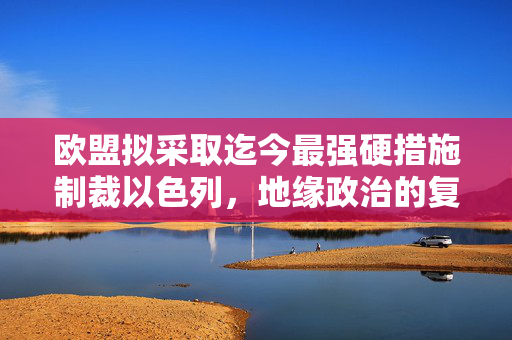 欧盟拟采取迄今最强硬措施制裁以色列，地缘政治的复杂棋局与挑战