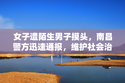 女子遭陌生男子摸头，南昌警方迅速通报，维护社会治安秩序