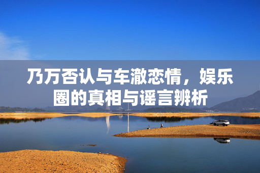乃万否认与车澈恋情，娱乐圈的真相与谣言辨析