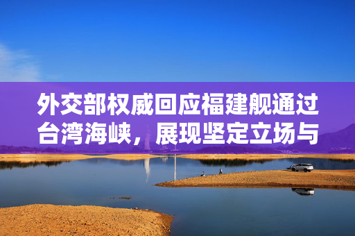 外交部权威回应福建舰通过台湾海峡，展现坚定立场与和平意愿的双重信号