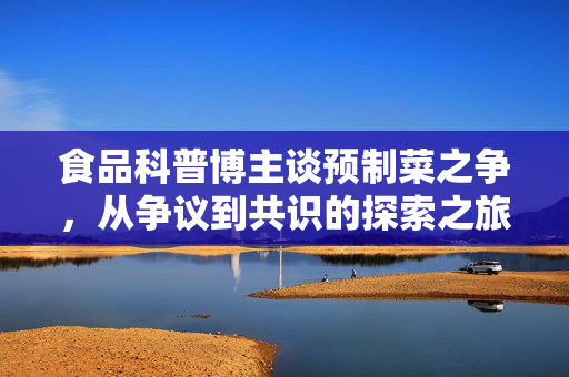 食品科普博主谈预制菜之争，从争议到共识的探索之旅