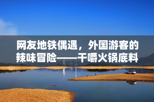 网友地铁偶遇，外国游客的辣味冒险——干嚼火锅底料