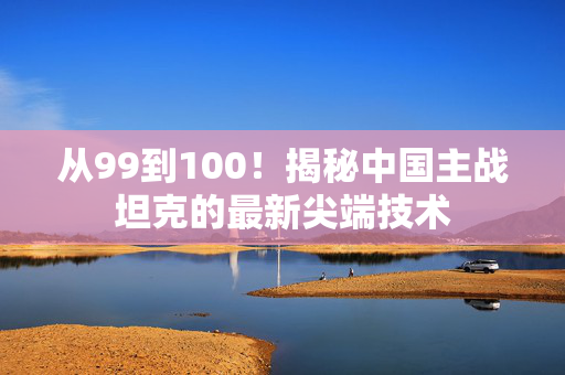 从99到100！揭秘中国主战坦克的最新尖端技术