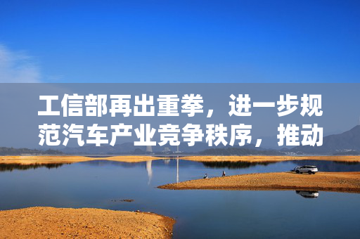 工信部再出重拳，进一步规范汽车产业竞争秩序，推动行业健康发展