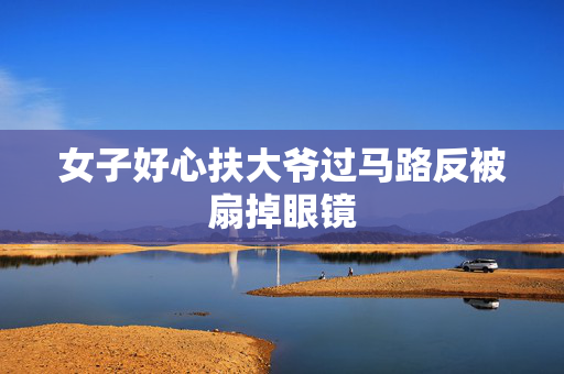 女子好心扶大爷过马路反被扇掉眼镜