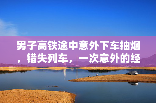 男子高铁途中意外下车抽烟，错失列车，一次意外的经历