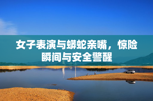 女子表演与蟒蛇亲嘴，惊险瞬间与安全警醒