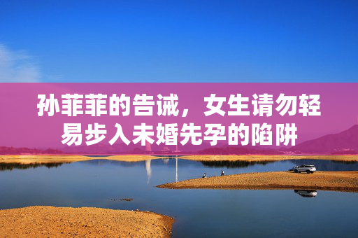 孙菲菲的告诫，女生请勿轻易步入未婚先孕的陷阱
