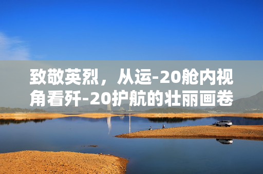 致敬英烈，从运-20舱内视角看歼-20护航的壮丽画卷