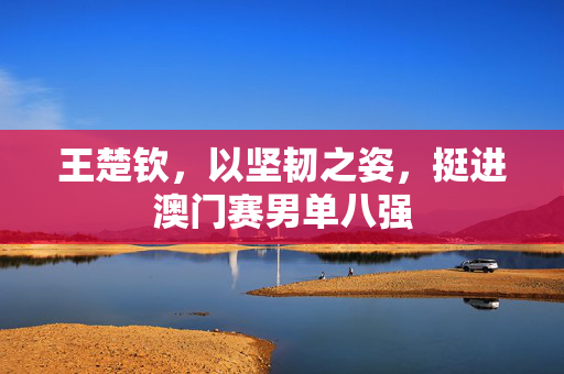王楚钦，以坚韧之姿，挺进澳门赛男单八强
