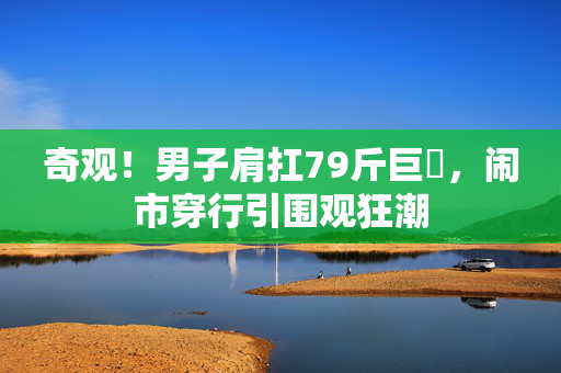 奇观！男子肩扛79斤巨鳡，闹市穿行引围观狂潮