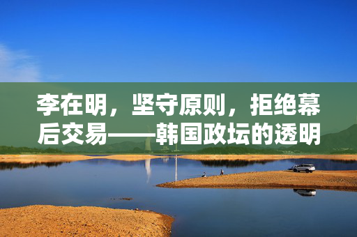 李在明，坚守原则，拒绝幕后交易——韩国政坛的透明与独立宣言
